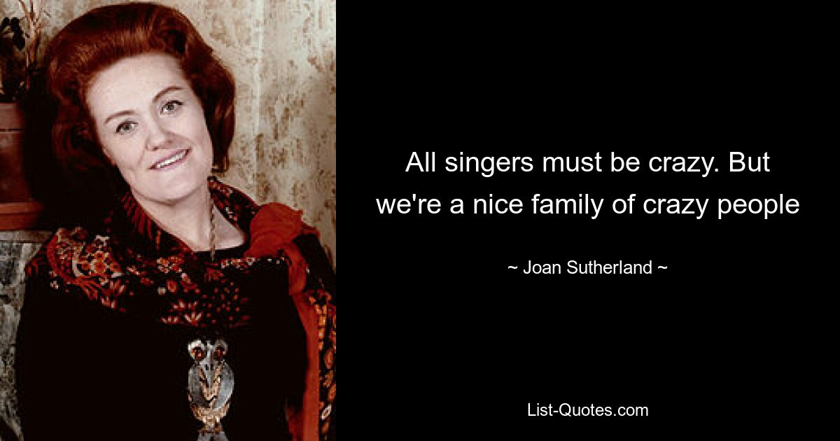 All singers must be crazy. But we're a nice family of crazy people — © Joan Sutherland