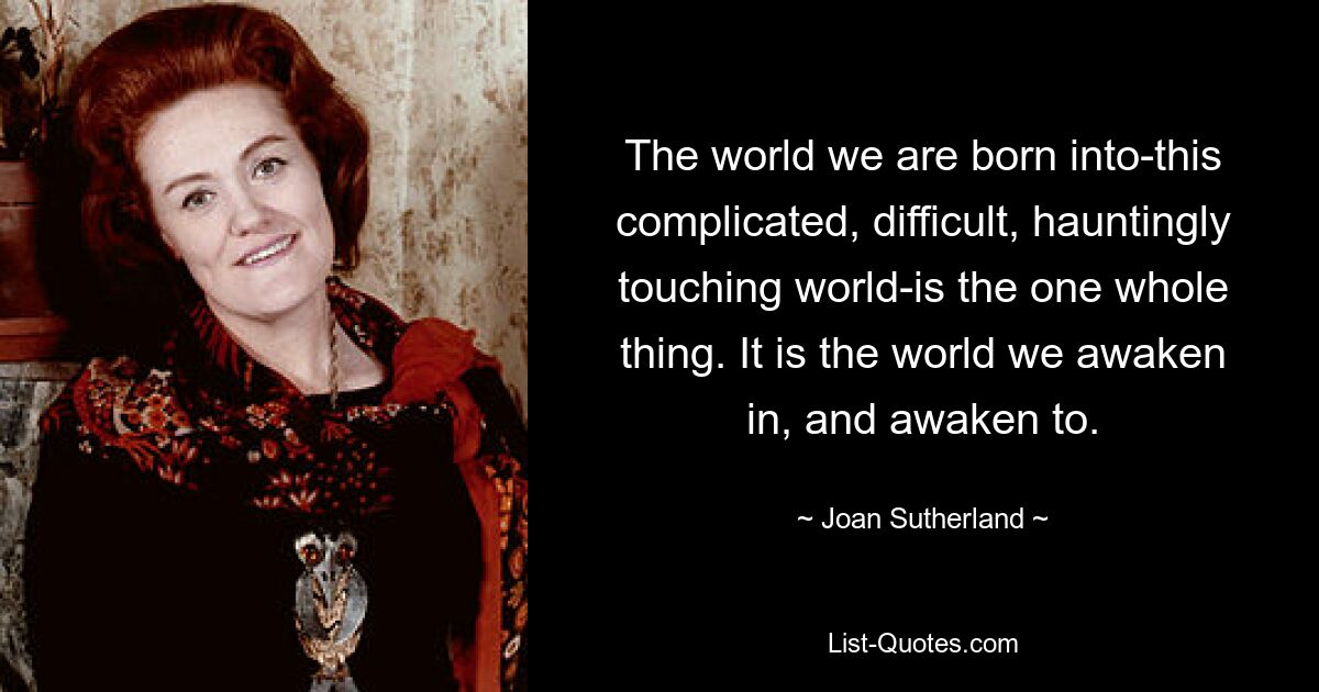 The world we are born into-this complicated, difficult, hauntingly touching world-is the one whole thing. It is the world we awaken in, and awaken to. — © Joan Sutherland