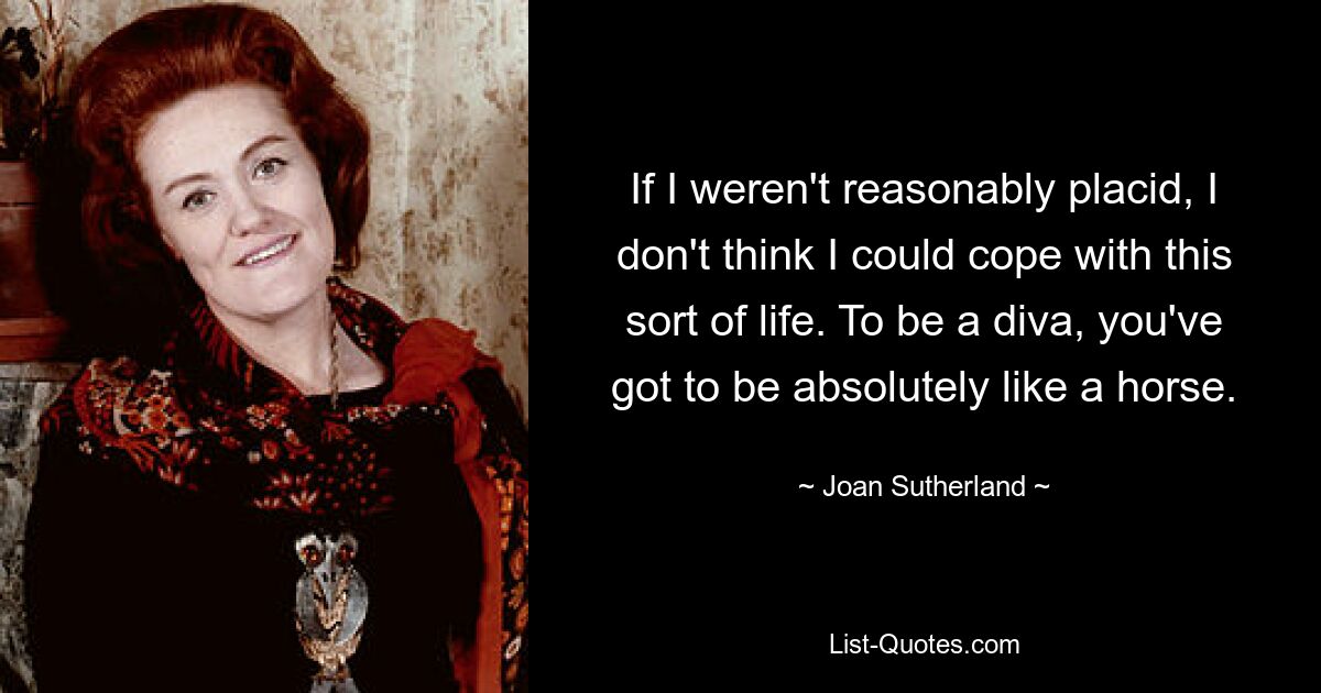 If I weren't reasonably placid, I don't think I could cope with this sort of life. To be a diva, you've got to be absolutely like a horse. — © Joan Sutherland