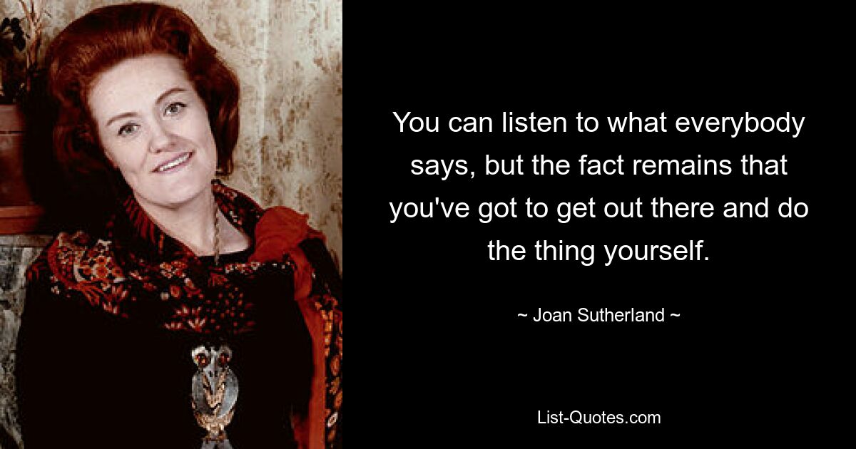 You can listen to what everybody says, but the fact remains that you've got to get out there and do the thing yourself. — © Joan Sutherland