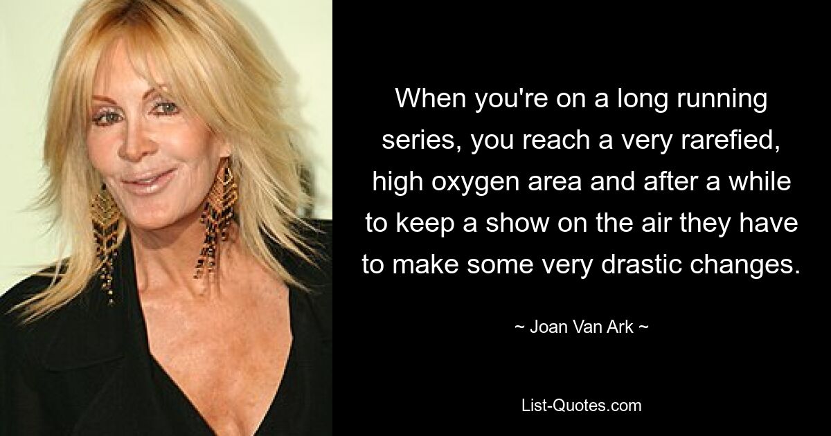 When you're on a long running series, you reach a very rarefied, high oxygen area and after a while to keep a show on the air they have to make some very drastic changes. — © Joan Van Ark