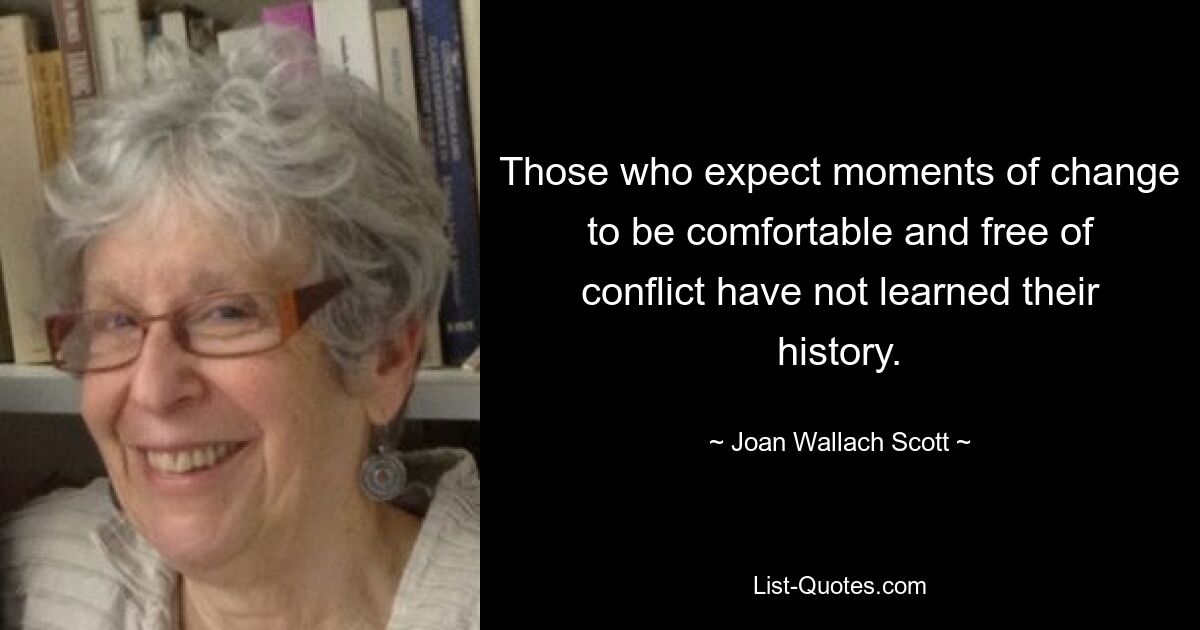 Those who expect moments of change to be comfortable and free of conflict have not learned their history. — © Joan Wallach Scott