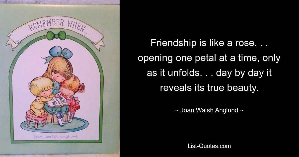 Friendship is like a rose. . . opening one petal at a time, only as it unfolds. . . day by day it reveals its true beauty. — © Joan Walsh Anglund