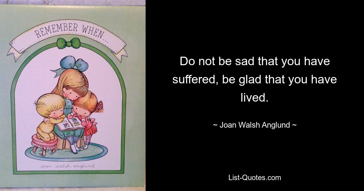 Do not be sad that you have suffered, be glad that you have lived. — © Joan Walsh Anglund