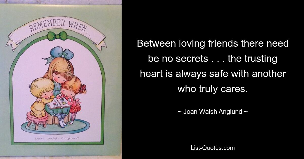 Between loving friends there need be no secrets . . . the trusting heart is always safe with another who truly cares. — © Joan Walsh Anglund