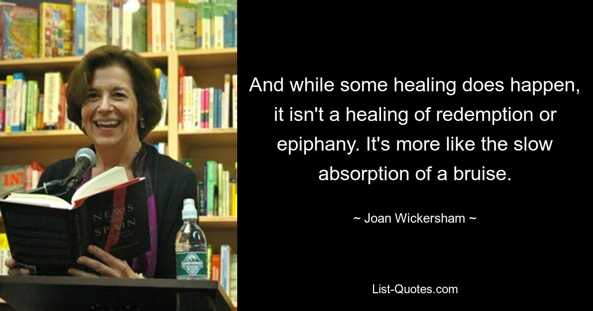 And while some healing does happen, it isn't a healing of redemption or epiphany. It's more like the slow absorption of a bruise. — © Joan Wickersham