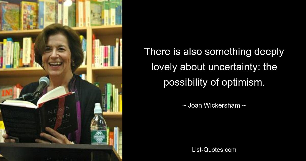 There is also something deeply lovely about uncertainty: the possibility of optimism. — © Joan Wickersham