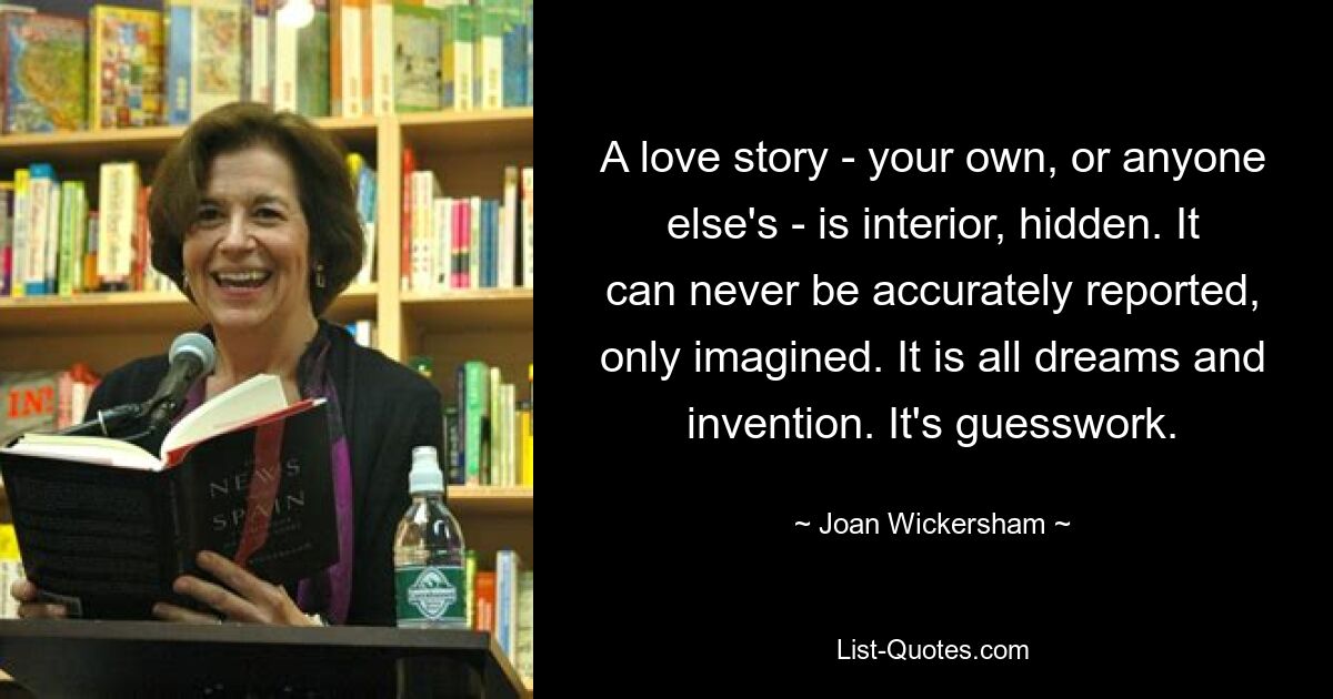 A love story - your own, or anyone else's - is interior, hidden. It can never be accurately reported, only imagined. It is all dreams and invention. It's guesswork. — © Joan Wickersham