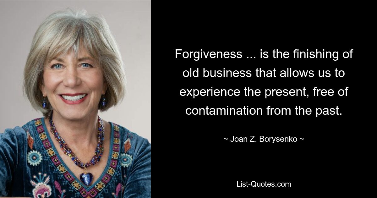 Forgiveness ... is the finishing of old business that allows us to experience the present, free of contamination from the past. — © Joan Z. Borysenko