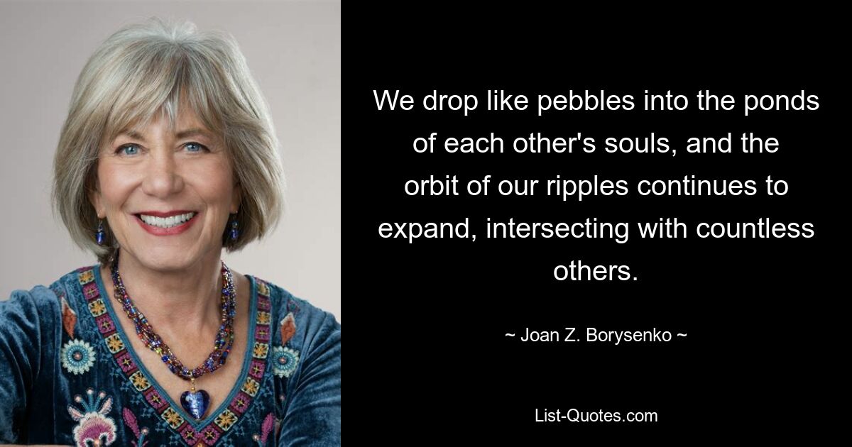 We drop like pebbles into the ponds of each other's souls, and the orbit of our ripples continues to expand, intersecting with countless others. — © Joan Z. Borysenko