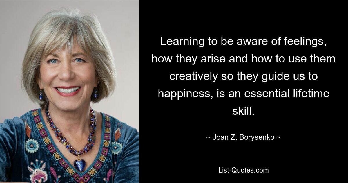 Learning to be aware of feelings, how they arise and how to use them creatively so they guide us to happiness, is an essential lifetime skill. — © Joan Z. Borysenko