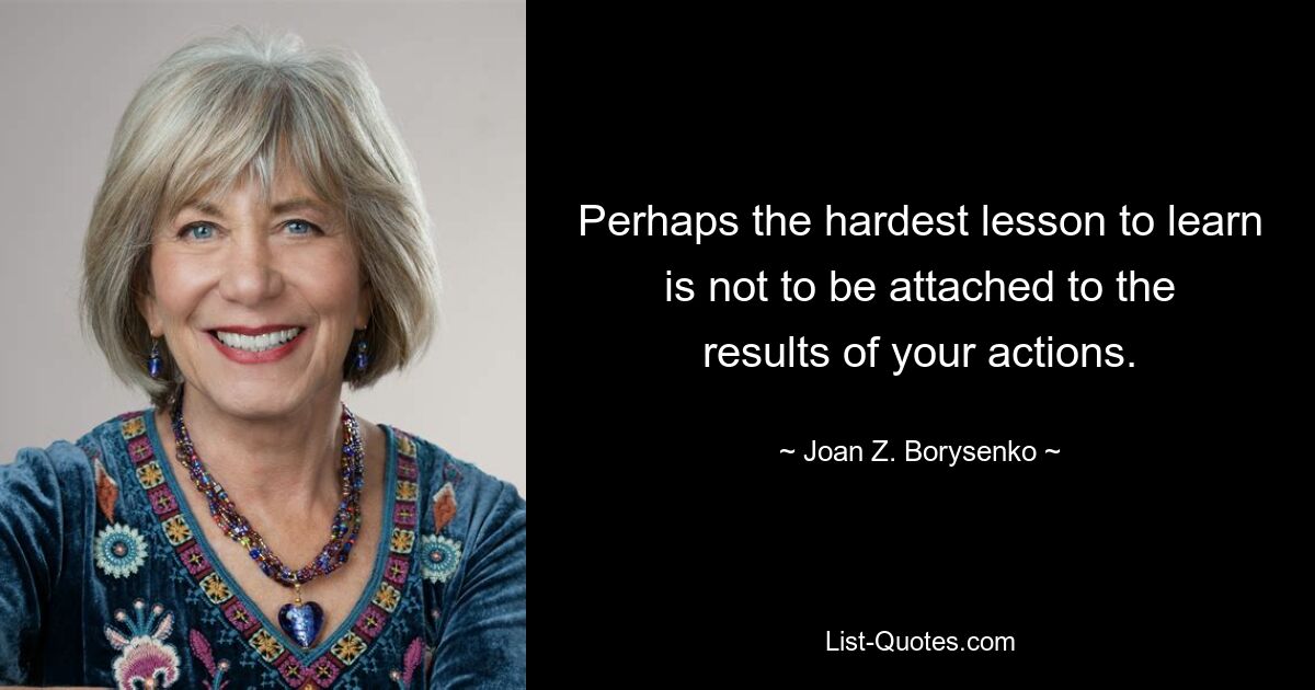 Perhaps the hardest lesson to learn is not to be attached to the results of your actions. — © Joan Z. Borysenko