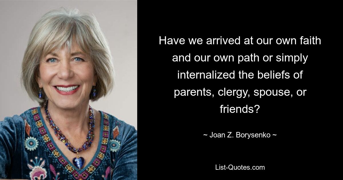 Have we arrived at our own faith and our own path or simply internalized the beliefs of parents, clergy, spouse, or friends? — © Joan Z. Borysenko