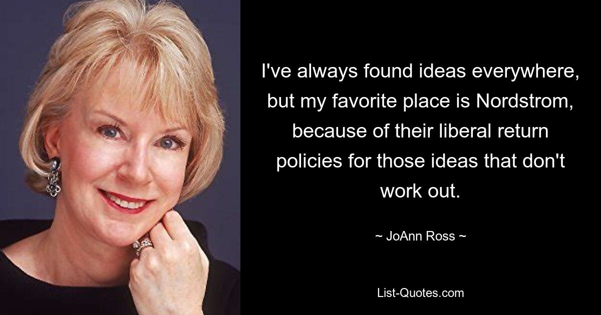 I've always found ideas everywhere, but my favorite place is Nordstrom, because of their liberal return policies for those ideas that don't work out. — © JoAnn Ross