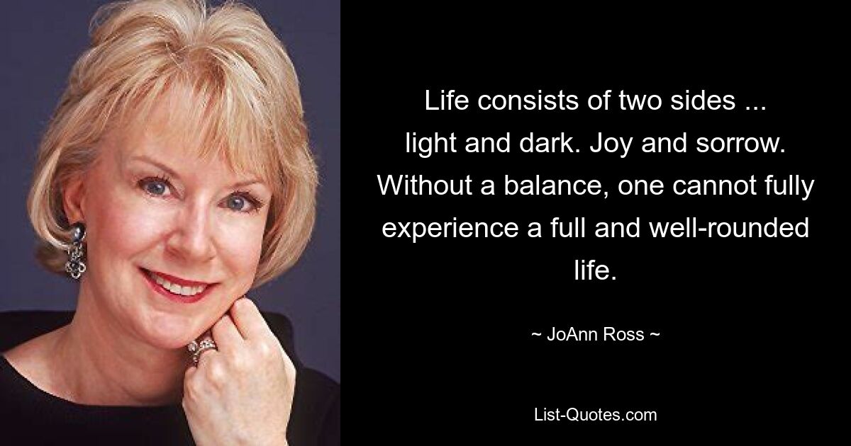 Life consists of two sides ... light and dark. Joy and sorrow. Without a balance, one cannot fully experience a full and well-rounded life. — © JoAnn Ross