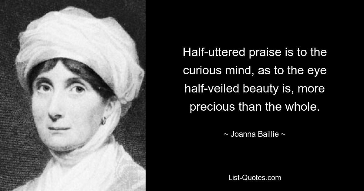 Half-uttered praise is to the curious mind, as to the eye half-veiled beauty is, more precious than the whole. — © Joanna Baillie