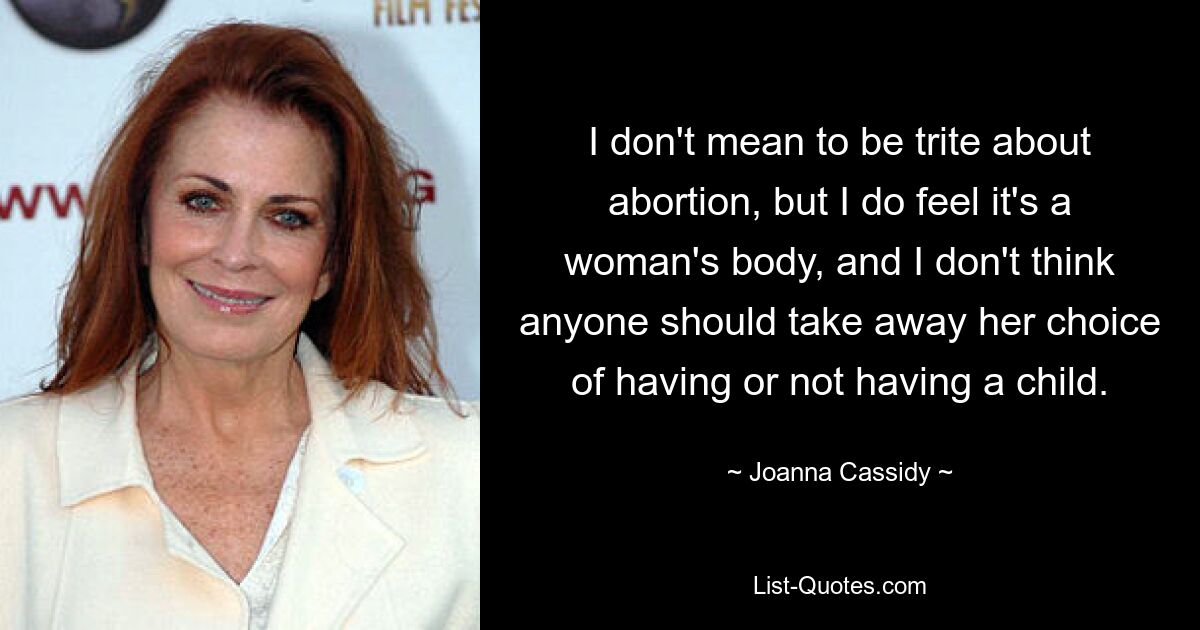 I don't mean to be trite about abortion, but I do feel it's a woman's body, and I don't think anyone should take away her choice of having or not having a child. — © Joanna Cassidy