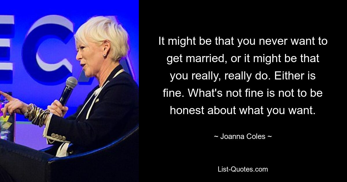 It might be that you never want to get married, or it might be that you really, really do. Either is fine. What's not fine is not to be honest about what you want. — © Joanna Coles