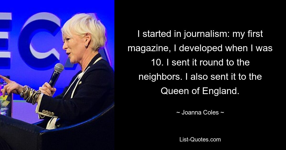 I started in journalism: my first magazine, I developed when I was 10. I sent it round to the neighbors. I also sent it to the Queen of England. — © Joanna Coles