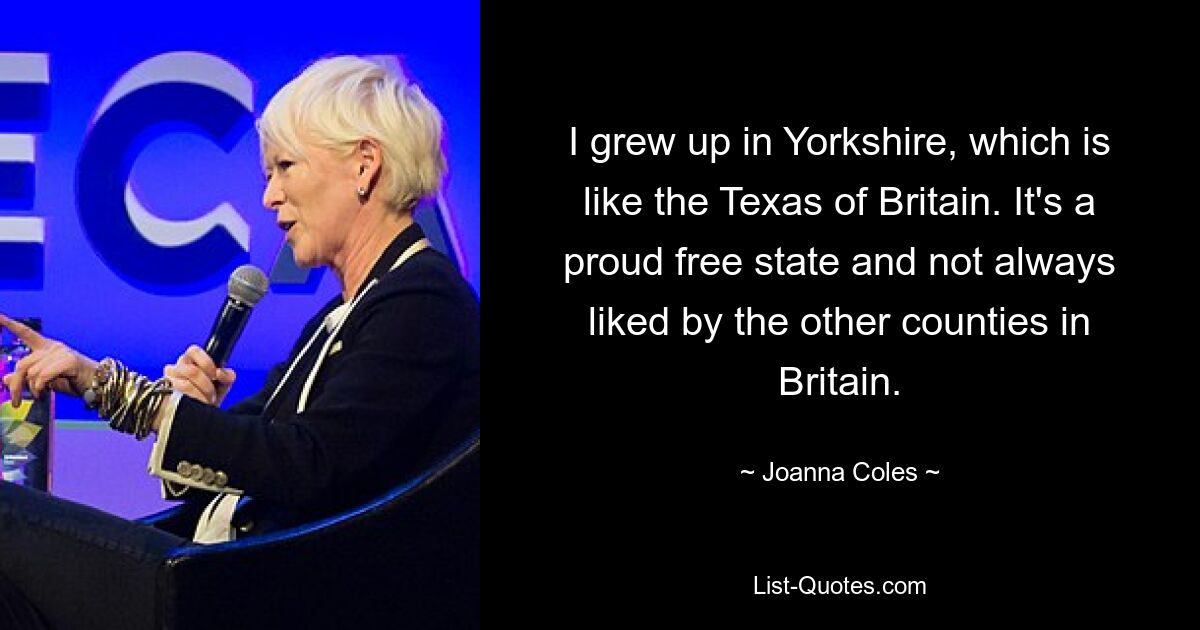 Ich bin in Yorkshire aufgewachsen, das so etwas wie das Texas Großbritanniens ist. Es ist ein stolzer Freistaat und wird von den anderen Grafschaften Großbritanniens nicht immer gemocht. — © Joanna Coles 