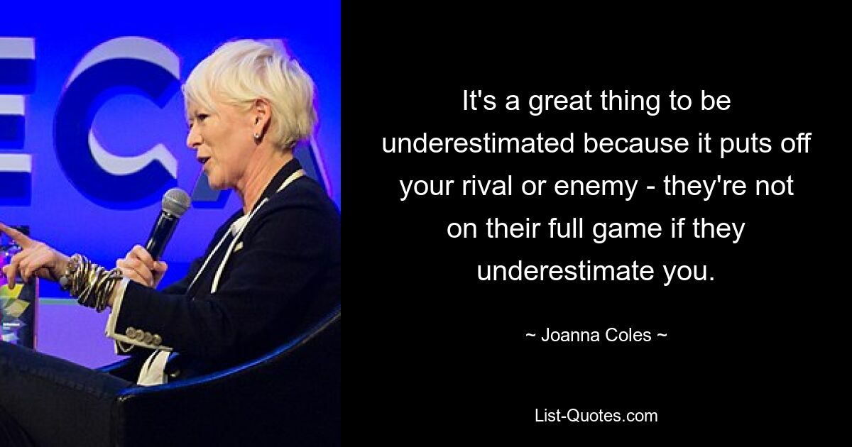 It's a great thing to be underestimated because it puts off your rival or enemy - they're not on their full game if they underestimate you. — © Joanna Coles