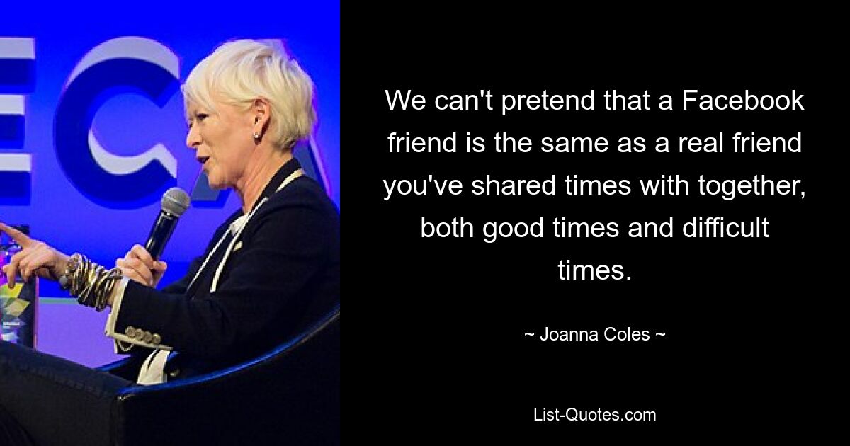 We can't pretend that a Facebook friend is the same as a real friend you've shared times with together, both good times and difficult times. — © Joanna Coles