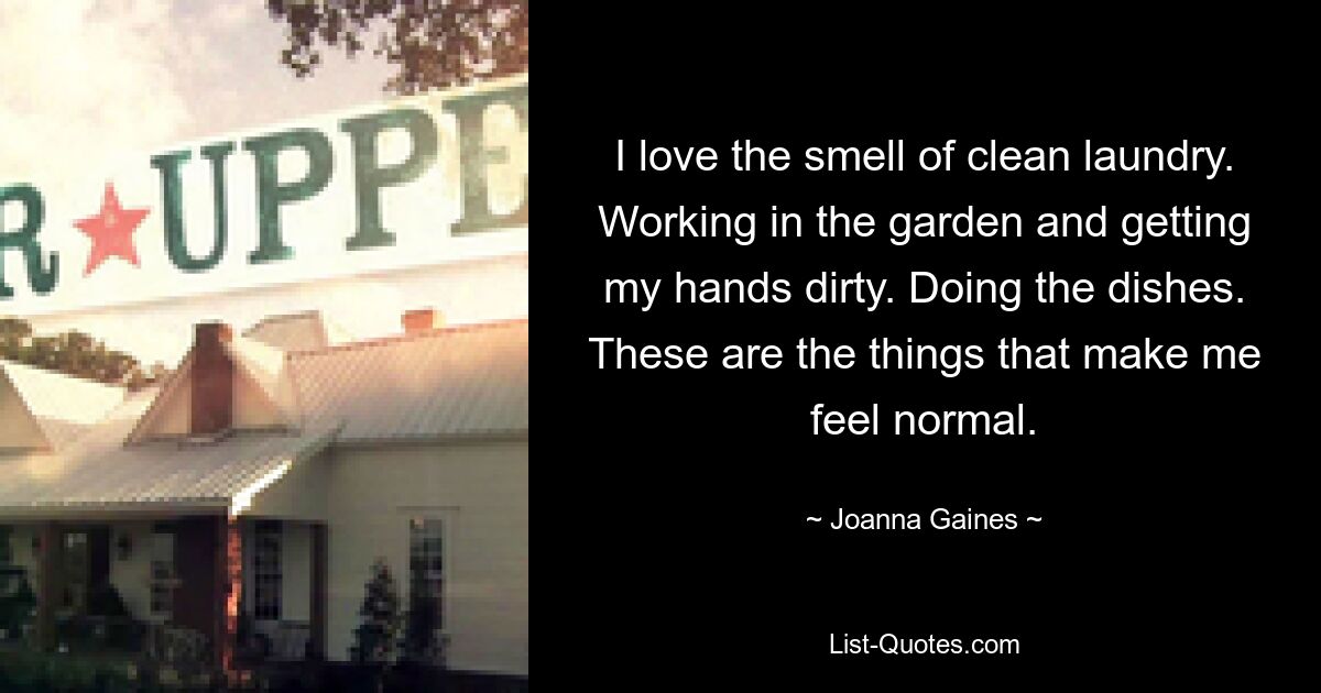 I love the smell of clean laundry. Working in the garden and getting my hands dirty. Doing the dishes. These are the things that make me feel normal. — © Joanna Gaines