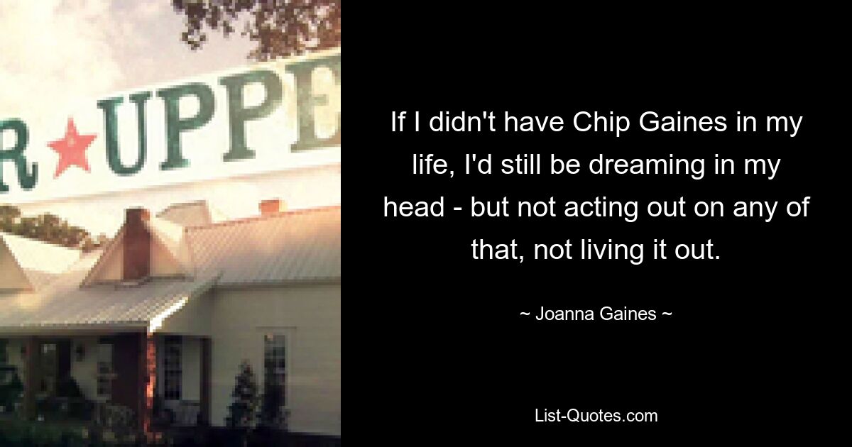 If I didn't have Chip Gaines in my life, I'd still be dreaming in my head - but not acting out on any of that, not living it out. — © Joanna Gaines