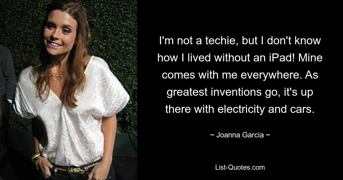 I'm not a techie, but I don't know how I lived without an iPad! Mine comes with me everywhere. As greatest inventions go, it's up there with electricity and cars. — © Joanna Garcia