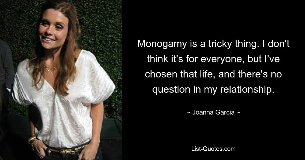 Monogamy is a tricky thing. I don't think it's for everyone, but I've chosen that life, and there's no question in my relationship. — © Joanna Garcia