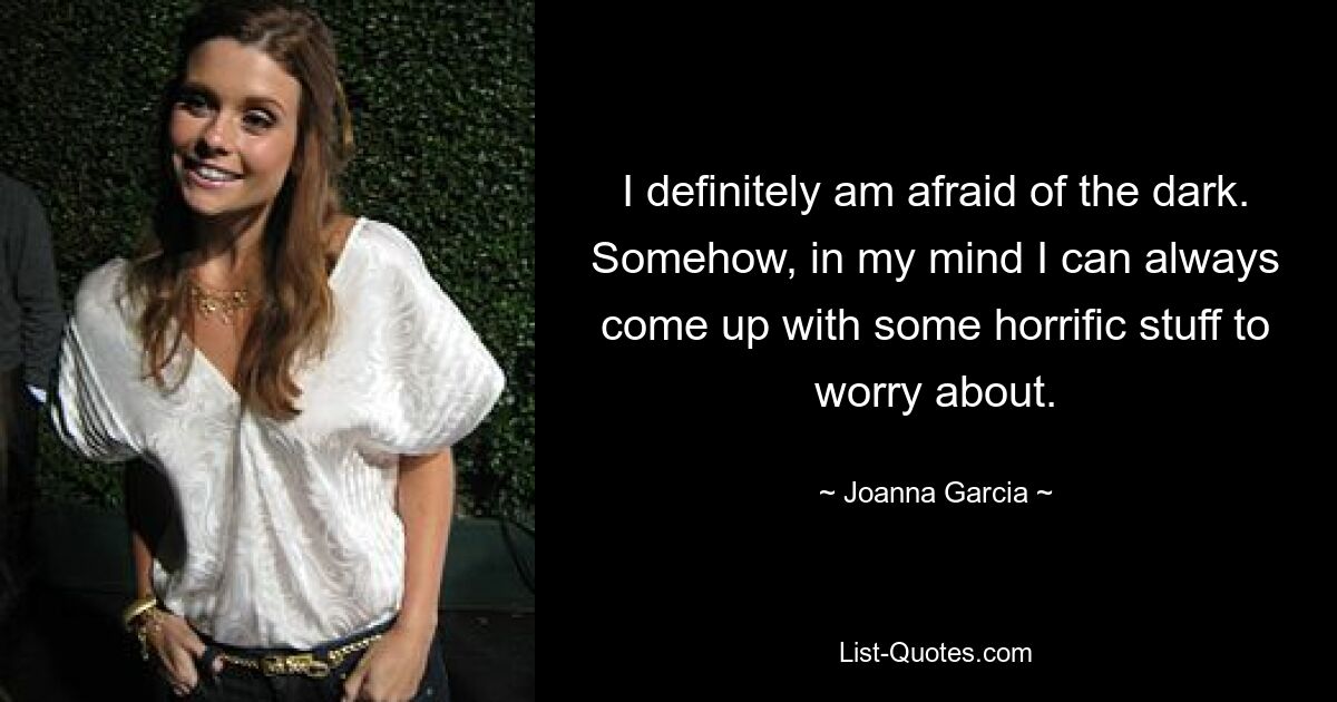 I definitely am afraid of the dark. Somehow, in my mind I can always come up with some horrific stuff to worry about. — © Joanna Garcia