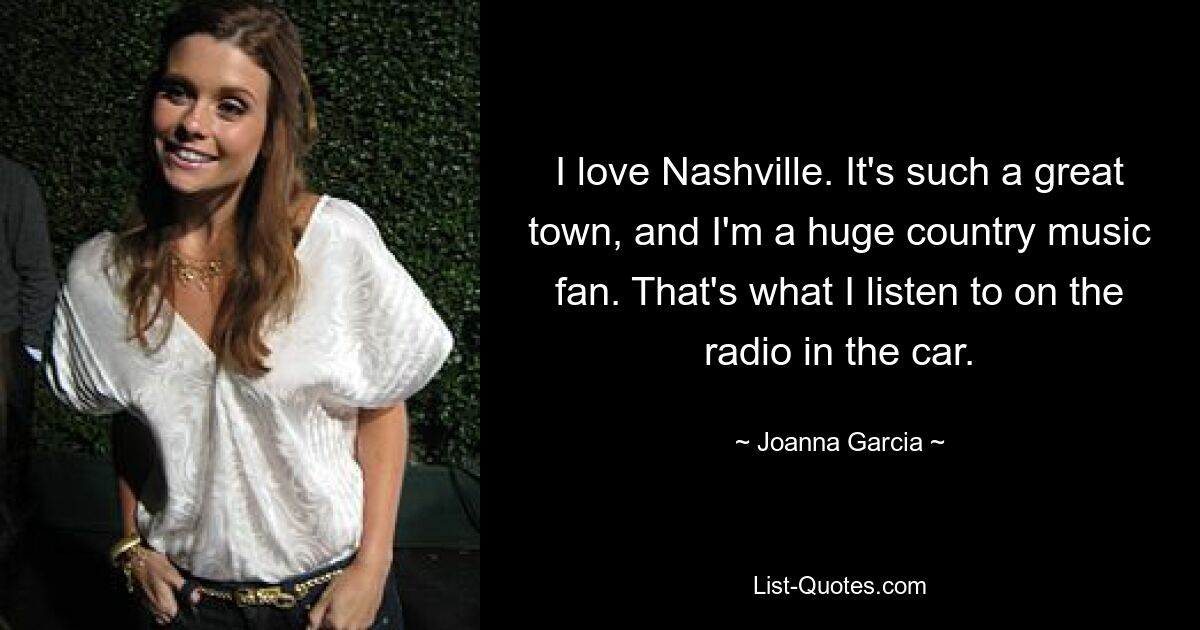 I love Nashville. It's such a great town, and I'm a huge country music fan. That's what I listen to on the radio in the car. — © Joanna Garcia