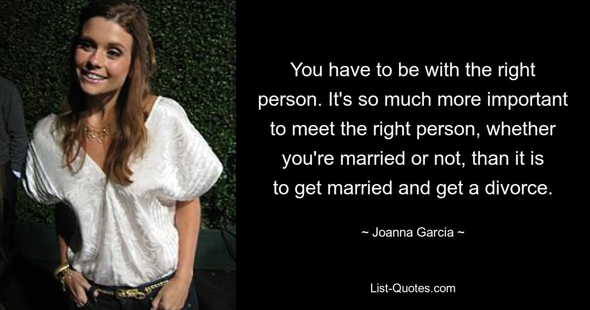 You have to be with the right person. It's so much more important to meet the right person, whether you're married or not, than it is to get married and get a divorce. — © Joanna Garcia