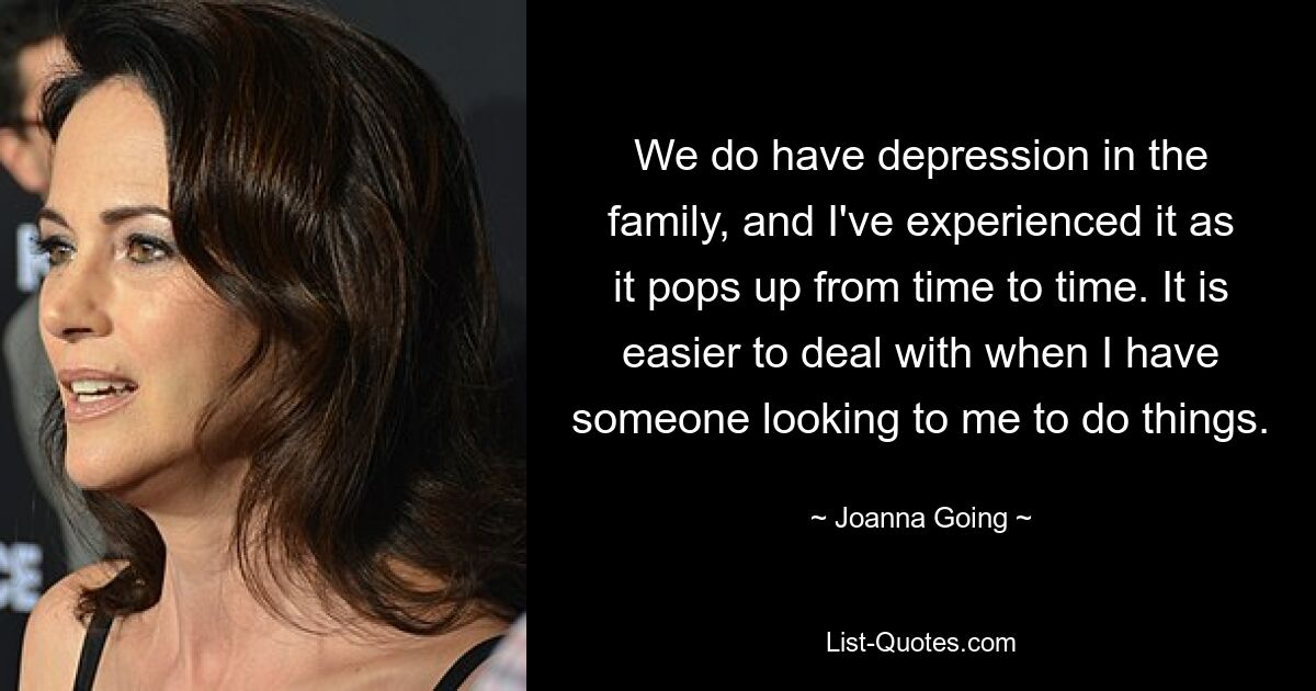 We do have depression in the family, and I've experienced it as it pops up from time to time. It is easier to deal with when I have someone looking to me to do things. — © Joanna Going