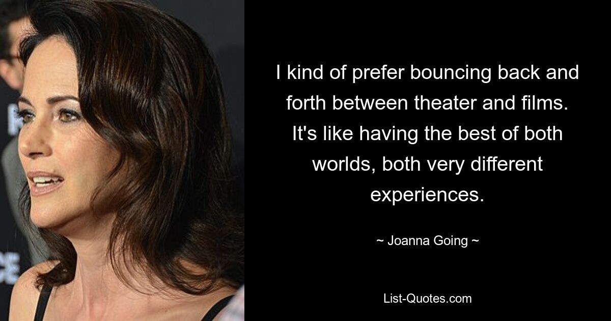 I kind of prefer bouncing back and forth between theater and films. It's like having the best of both worlds, both very different experiences. — © Joanna Going