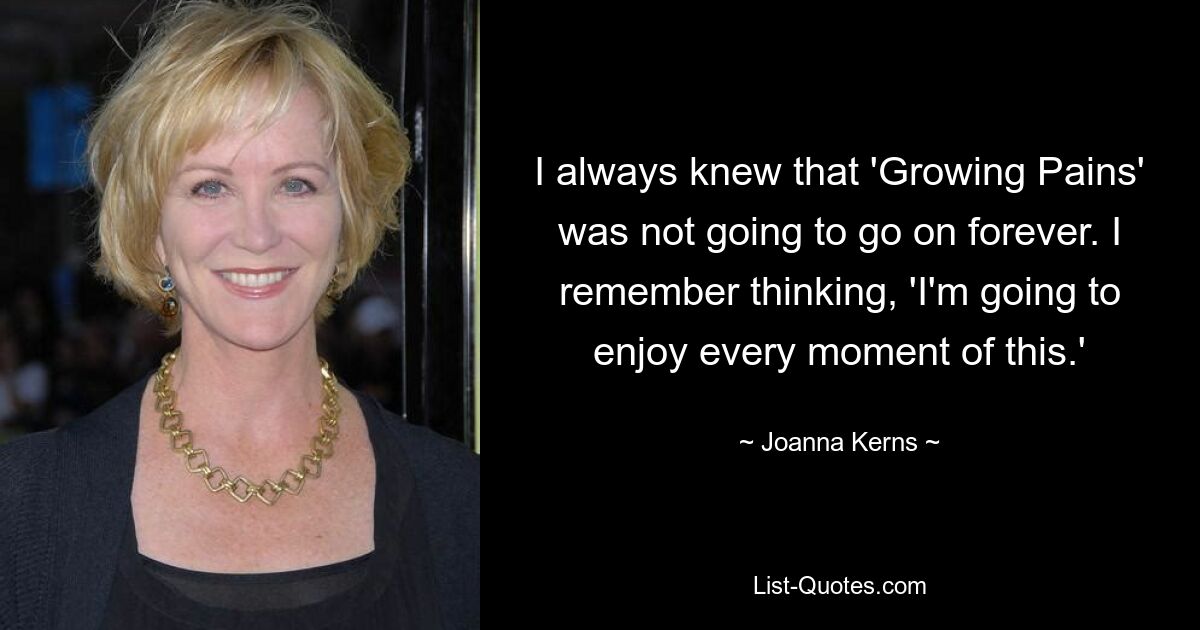 I always knew that 'Growing Pains' was not going to go on forever. I remember thinking, 'I'm going to enjoy every moment of this.' — © Joanna Kerns