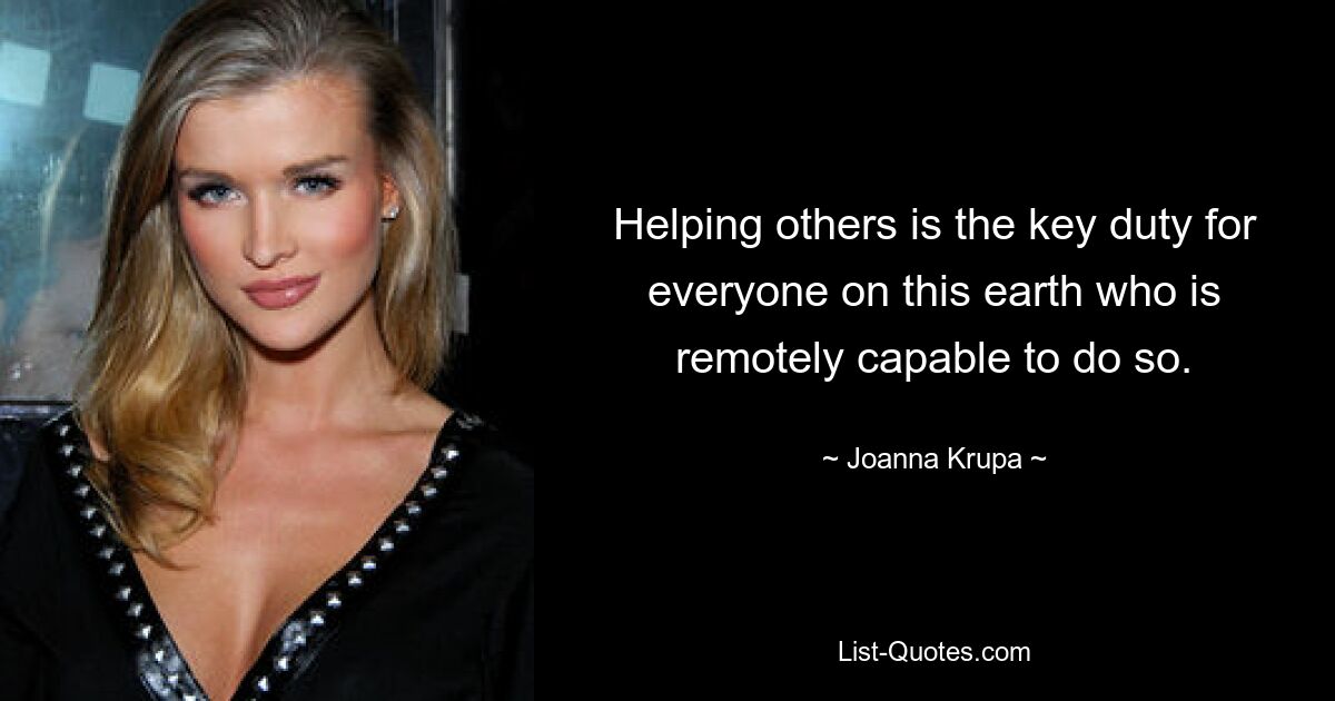 Helping others is the key duty for everyone on this earth who is remotely capable to do so. — © Joanna Krupa