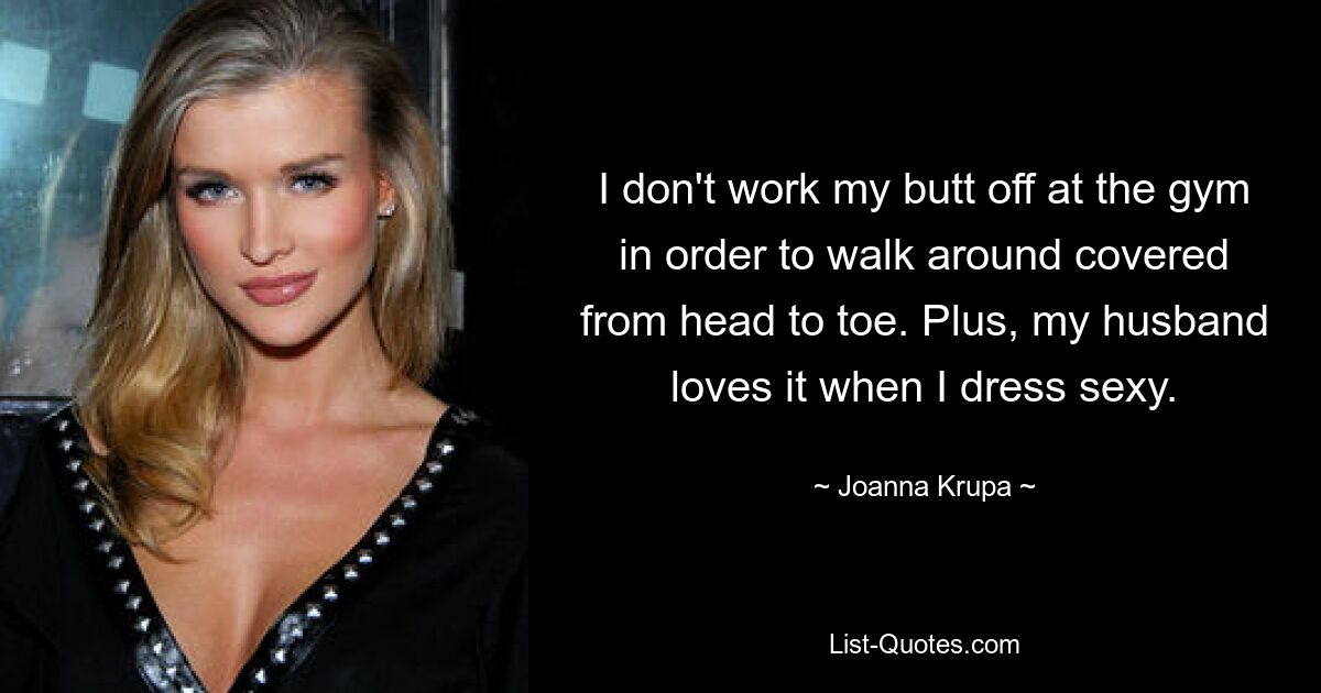 I don't work my butt off at the gym in order to walk around covered from head to toe. Plus, my husband loves it when I dress sexy. — © Joanna Krupa