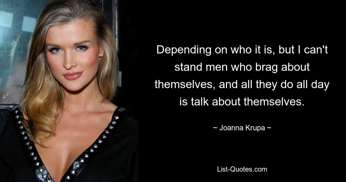 Depending on who it is, but I can't stand men who brag about themselves, and all they do all day is talk about themselves. — © Joanna Krupa