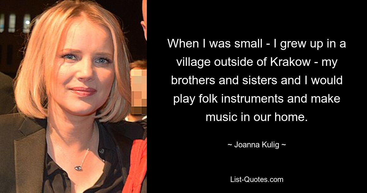 When I was small - I grew up in a village outside of Krakow - my brothers and sisters and I would play folk instruments and make music in our home. — © Joanna Kulig