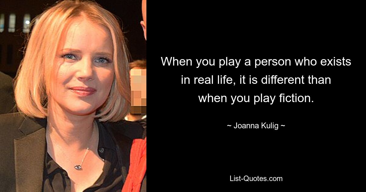 When you play a person who exists in real life, it is different than when you play fiction. — © Joanna Kulig