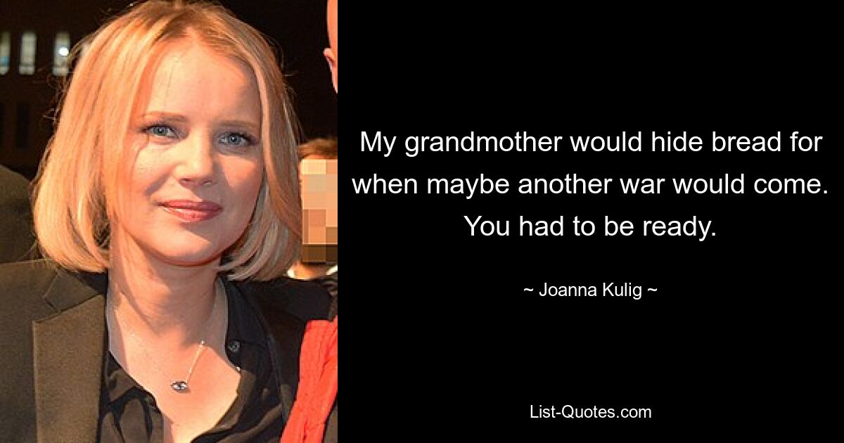 My grandmother would hide bread for when maybe another war would come. You had to be ready. — © Joanna Kulig