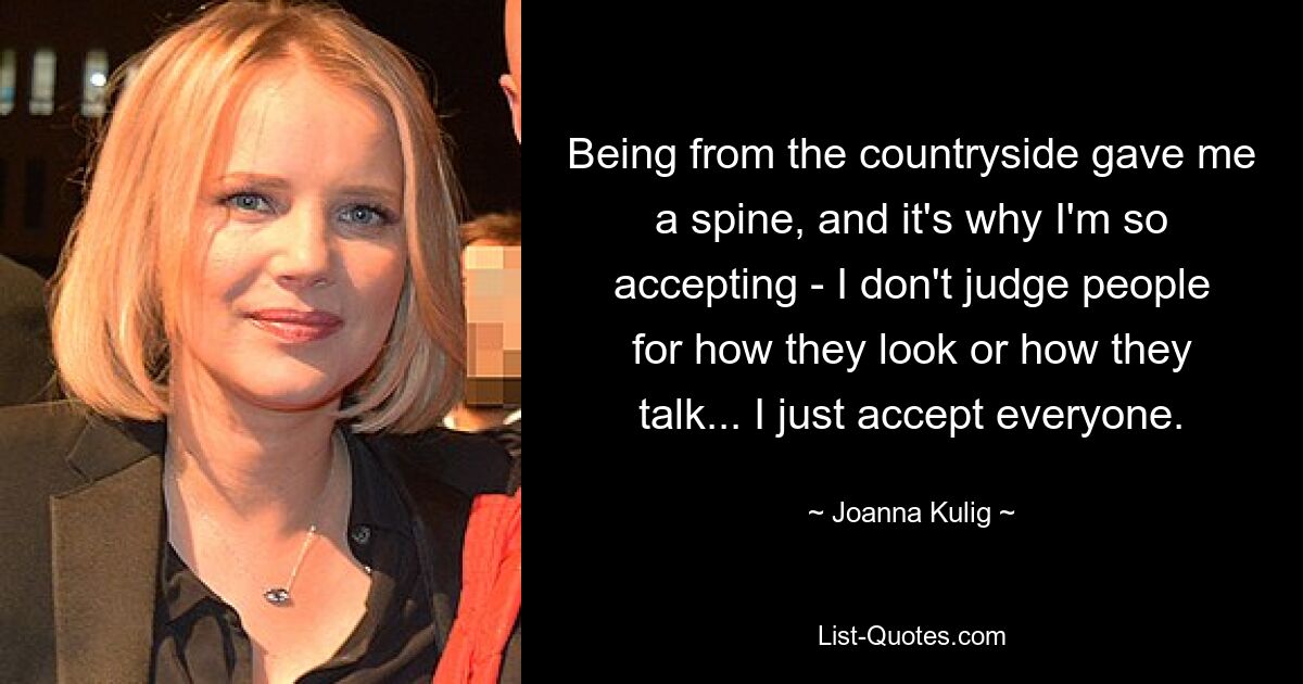 Being from the countryside gave me a spine, and it's why I'm so accepting - I don't judge people for how they look or how they talk... I just accept everyone. — © Joanna Kulig