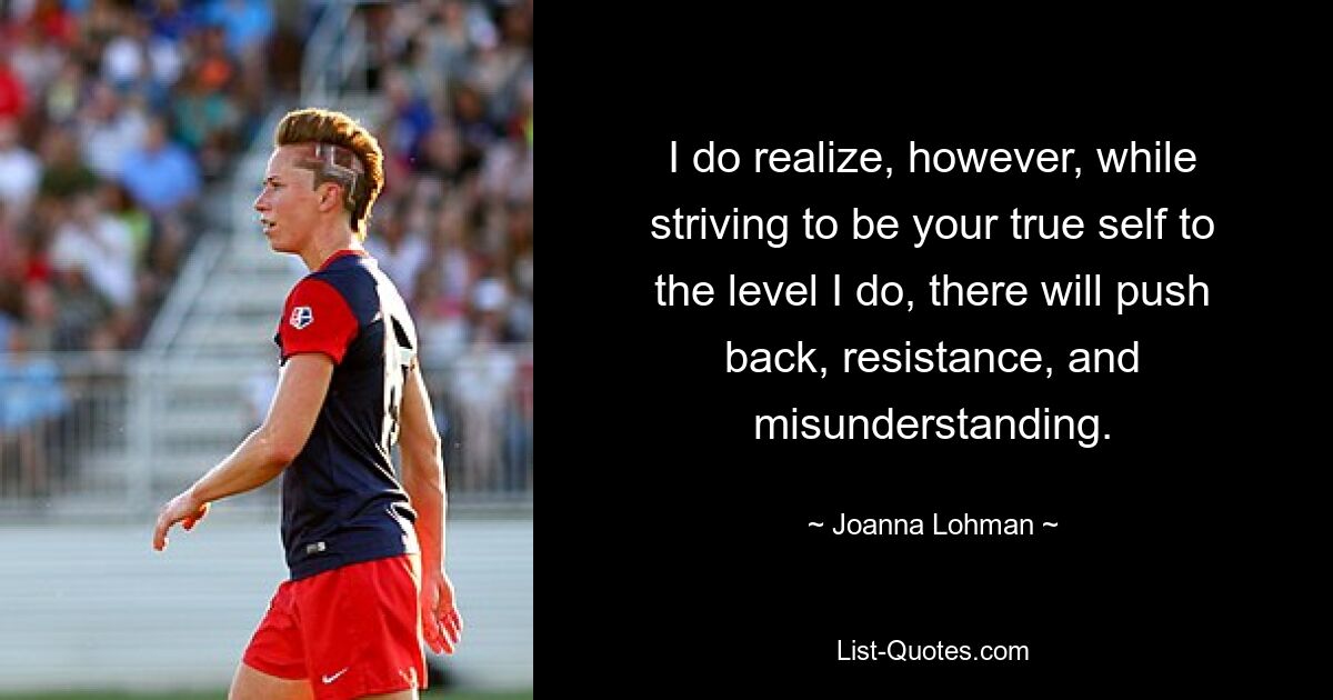 I do realize, however, while striving to be your true self to the level I do, there will push back, resistance, and misunderstanding. — © Joanna Lohman