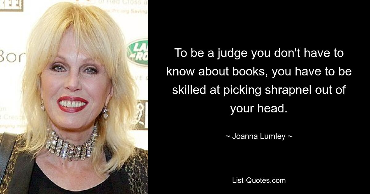 To be a judge you don't have to know about books, you have to be skilled at picking shrapnel out of your head. — © Joanna Lumley