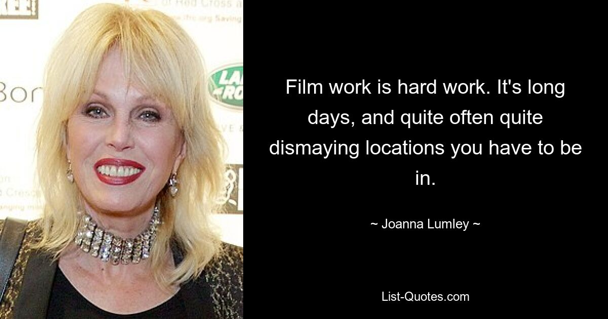 Film work is hard work. It's long days, and quite often quite dismaying locations you have to be in. — © Joanna Lumley