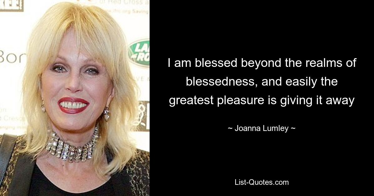 I am blessed beyond the realms of blessedness, and easily the greatest pleasure is giving it away — © Joanna Lumley