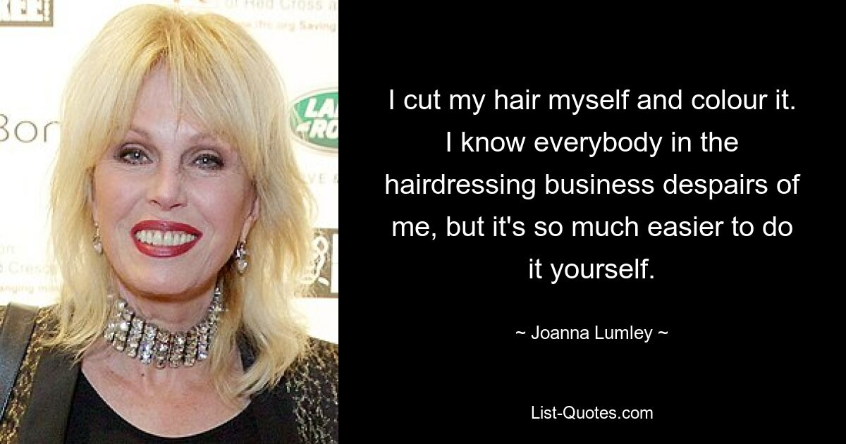 Ich schneide meine Haare selbst und färbe sie. Ich weiß, dass jeder in der Friseurbranche an mir verzweifelt, aber es ist viel einfacher, es selbst zu machen. — © Joanna Lumley 