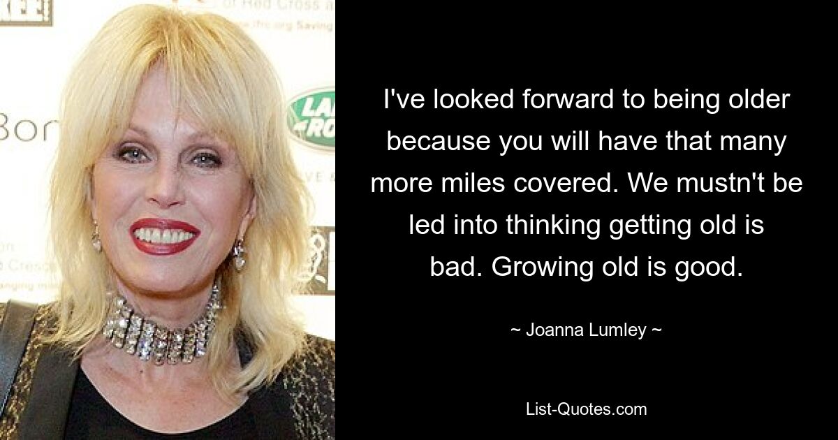 I've looked forward to being older because you will have that many more miles covered. We mustn't be led into thinking getting old is bad. Growing old is good. — © Joanna Lumley