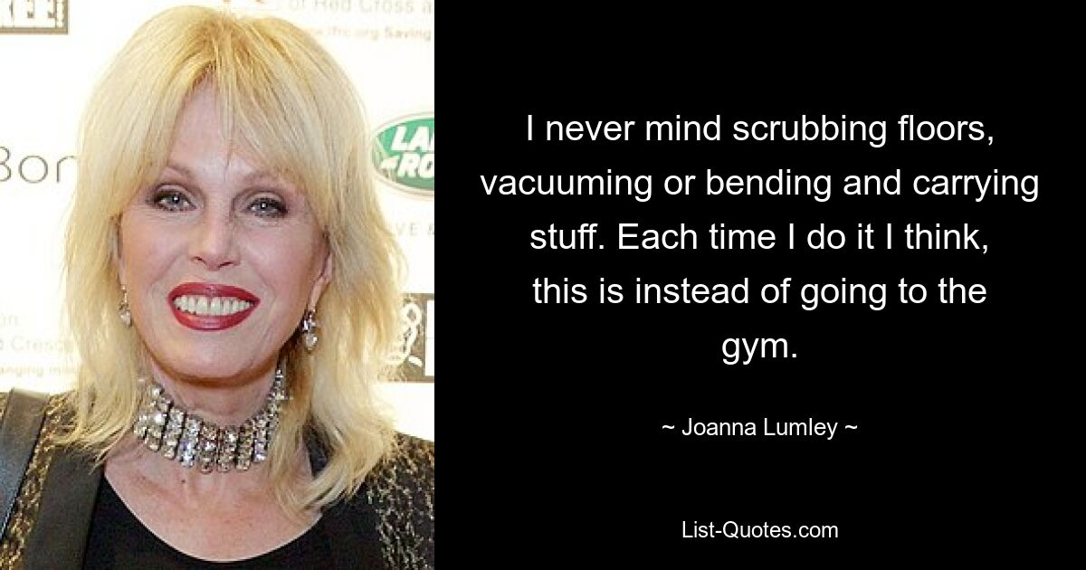 I never mind scrubbing floors, vacuuming or bending and carrying stuff. Each time I do it I think, this is instead of going to the gym. — © Joanna Lumley